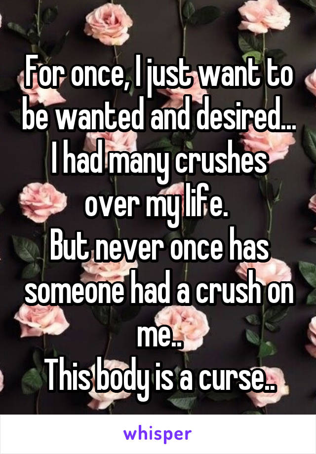 For once, I just want to be wanted and desired...
I had many crushes over my life. 
But never once has someone had a crush on me..
This body is a curse..