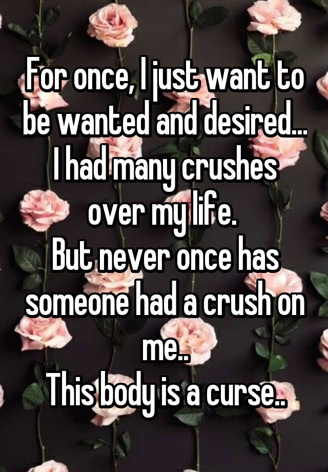 For once, I just want to be wanted and desired...
I had many crushes over my life. 
But never once has someone had a crush on me..
This body is a curse..