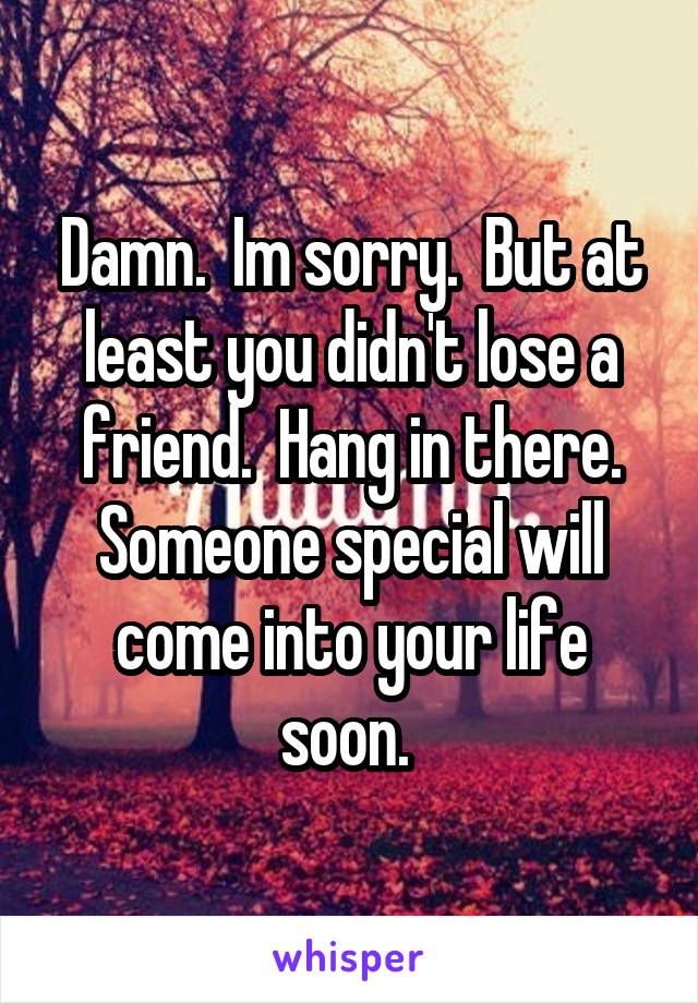 Damn.  Im sorry.  But at least you didn't lose a friend.  Hang in there. Someone special will come into your life soon. 