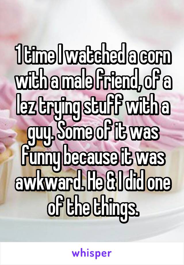 1 time I watched a corn with a male friend, of a lez trying stuff with a guy. Some of it was funny because it was awkward. He & I did one of the things.