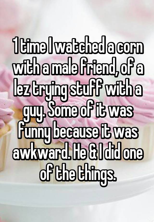 1 time I watched a corn with a male friend, of a lez trying stuff with a guy. Some of it was funny because it was awkward. He & I did one of the things.