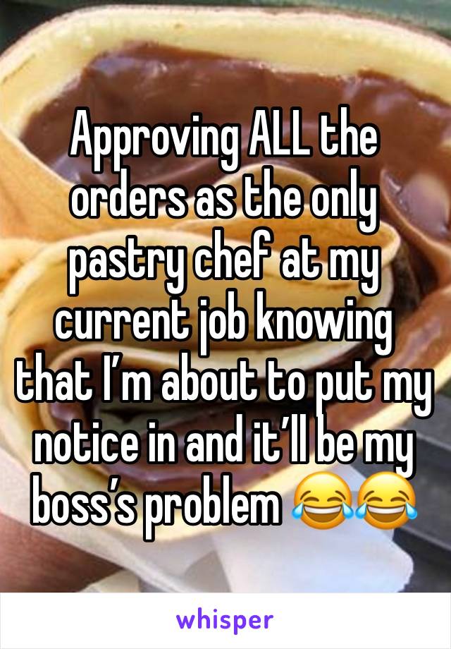 Approving ALL the orders as the only pastry chef at my current job knowing that I’m about to put my notice in and it’ll be my boss’s problem 😂😂