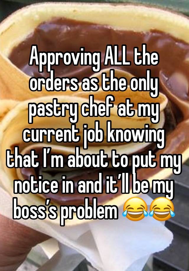 Approving ALL the orders as the only pastry chef at my current job knowing that I’m about to put my notice in and it’ll be my boss’s problem 😂😂