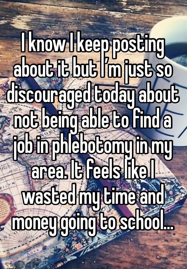 I know I keep posting about it but I’m just so discouraged today about not being able to find a job in phlebotomy in my area. It feels like I wasted my time and money going to school…