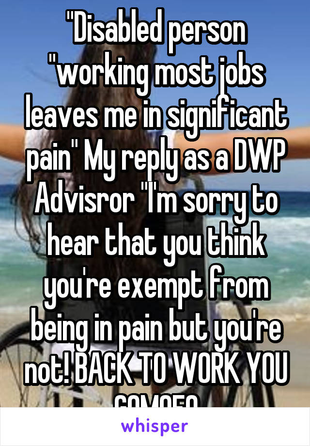 "Disabled person "working most jobs leaves me in significant pain" My reply as a DWP Advisror "I'm sorry to hear that you think you're exempt from being in pain but you're not! BACK TO WORK YOU GOMOFO