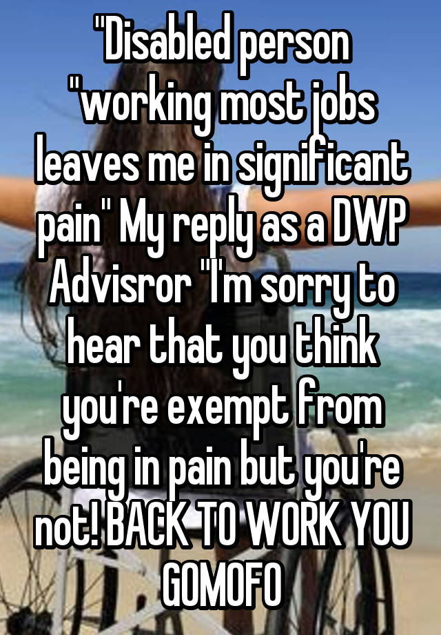 "Disabled person "working most jobs leaves me in significant pain" My reply as a DWP Advisror "I'm sorry to hear that you think you're exempt from being in pain but you're not! BACK TO WORK YOU GOMOFO