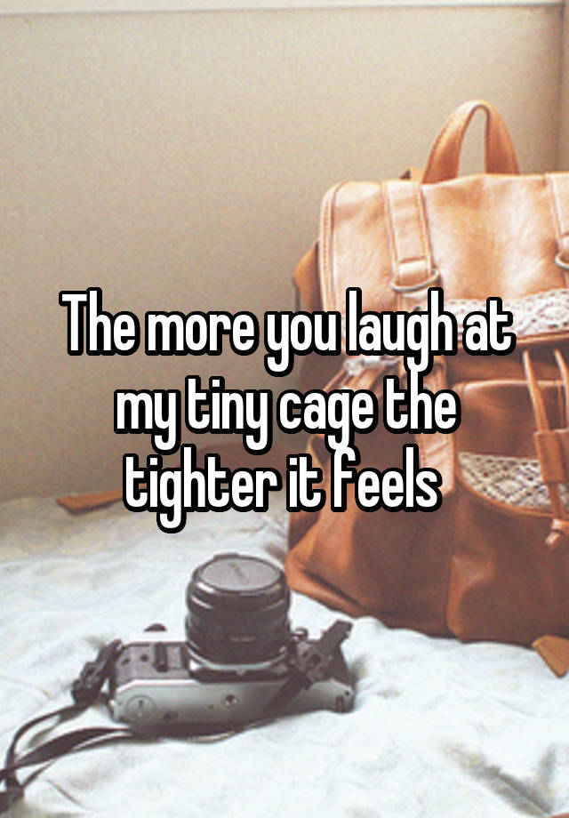 The more you laugh at my tiny cage the tighter it feels 