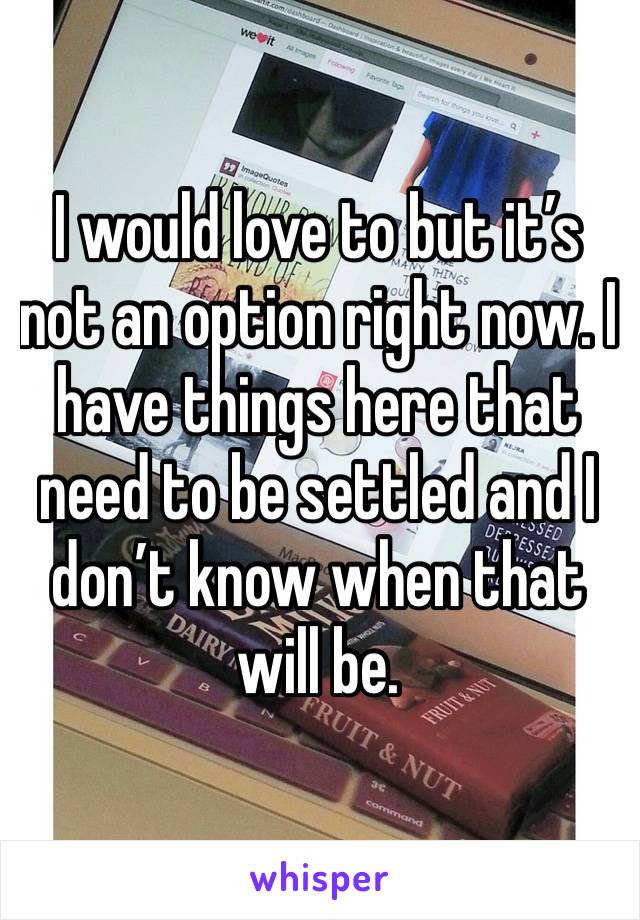 I would love to but it’s not an option right now. I have things here that need to be settled and I don’t know when that will be. 