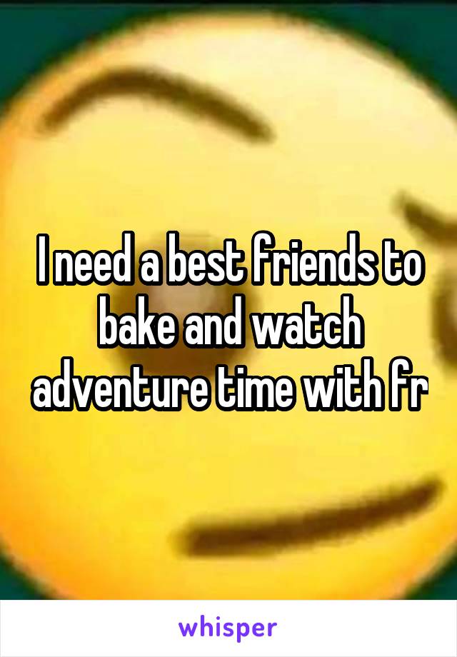 I need a best friends to bake and watch adventure time with fr