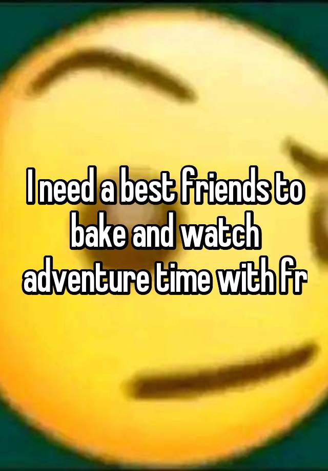 I need a best friends to bake and watch adventure time with fr