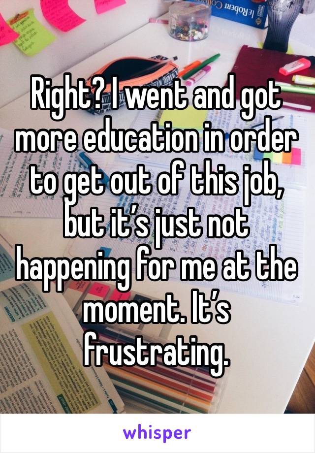 Right? I went and got more education in order to get out of this job, but it’s just not happening for me at the moment. It’s frustrating. 