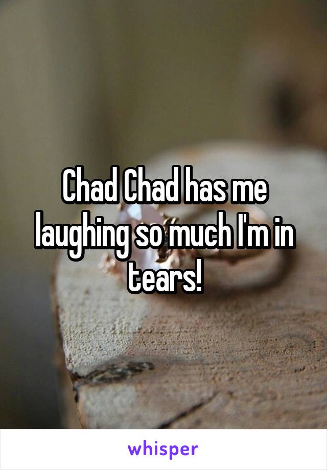 Chad Chad has me laughing so much I'm in tears!