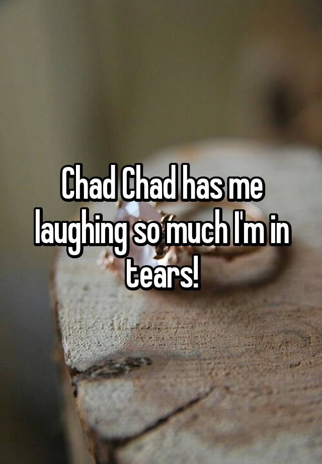 Chad Chad has me laughing so much I'm in tears!