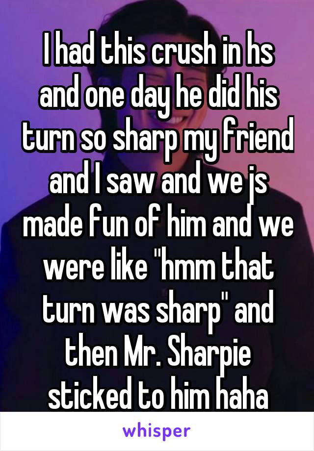 I had this crush in hs and one day he did his turn so sharp my friend and I saw and we js made fun of him and we were like "hmm that turn was sharp" and then Mr. Sharpie sticked to him haha