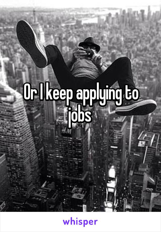 Or I keep applying to jobs 
