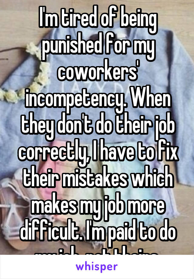 I'm tired of being punished for my coworkers' incompetency. When they don't do their job correctly, I have to fix their mistakes which makes my job more difficult. I'm paid to do my job, not theirs.