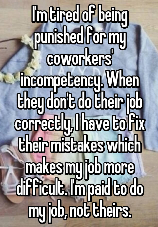 I'm tired of being punished for my coworkers' incompetency. When they don't do their job correctly, I have to fix their mistakes which makes my job more difficult. I'm paid to do my job, not theirs.