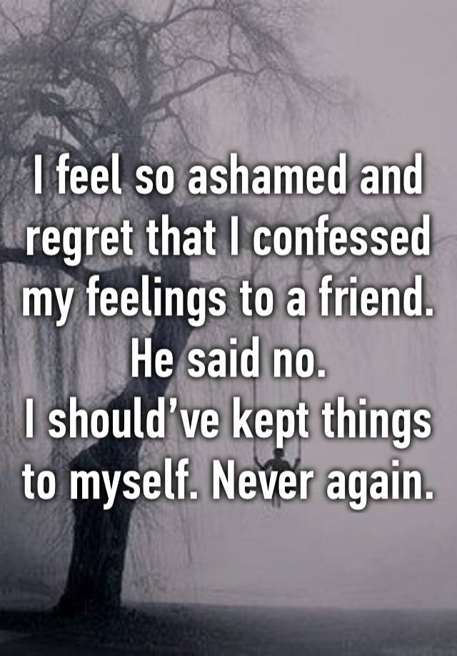 I feel so ashamed and regret that I confessed my feelings to a friend. He said no. 
I should’ve kept things to myself. Never again. 