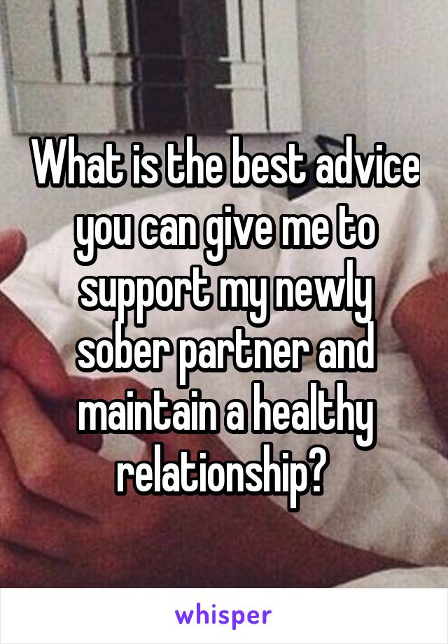 What is the best advice you can give me to support my newly sober partner and maintain a healthy relationship? 