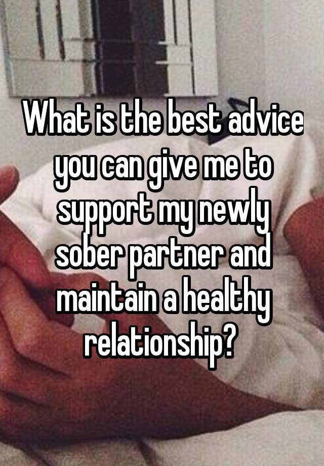 What is the best advice you can give me to support my newly sober partner and maintain a healthy relationship? 