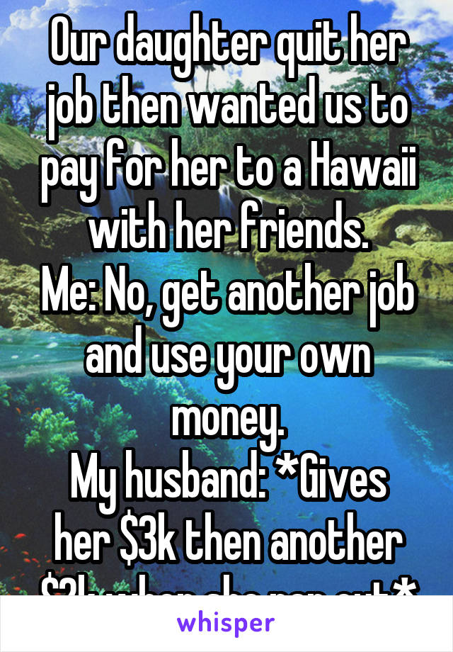 Our daughter quit her job then wanted us to pay for her to a Hawaii with her friends.
Me: No, get another job and use your own money.
My husband: *Gives her $3k then another $2k when she ran out*