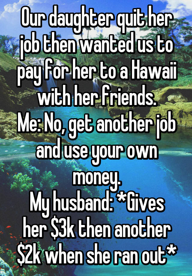 Our daughter quit her job then wanted us to pay for her to a Hawaii with her friends.
Me: No, get another job and use your own money.
My husband: *Gives her $3k then another $2k when she ran out*