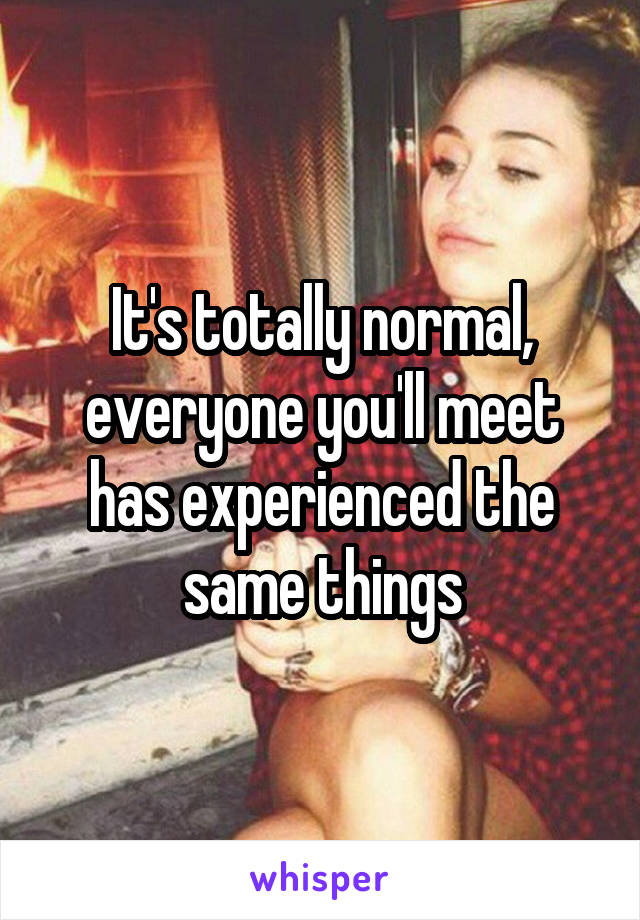 It's totally normal, everyone you'll meet has experienced the same things