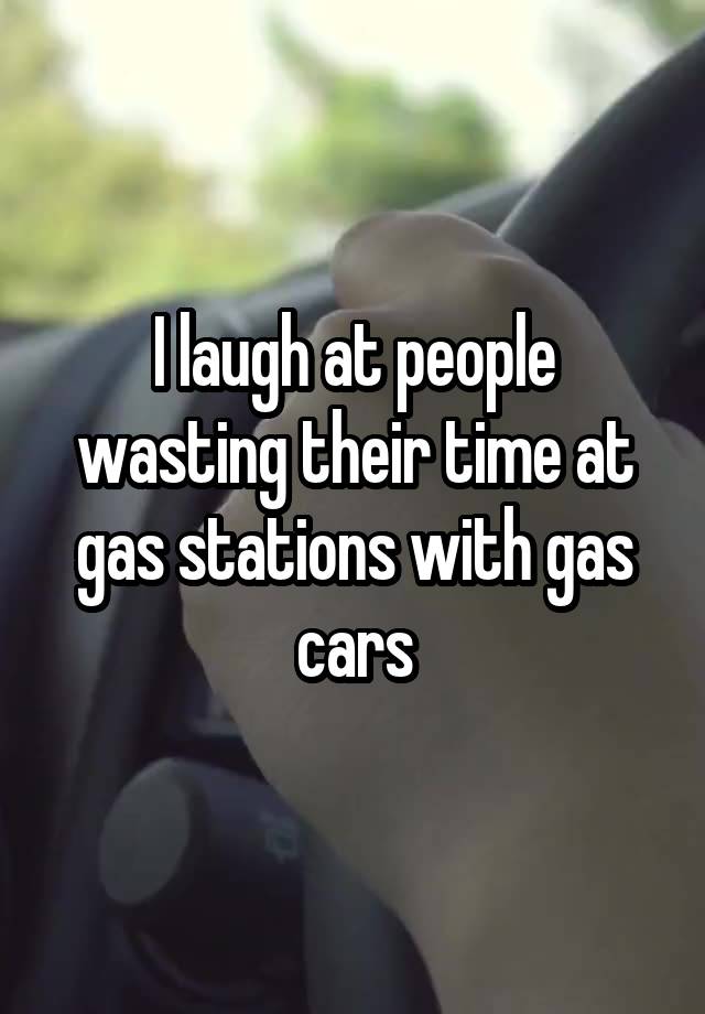 I laugh at people wasting their time at gas stations with gas cars