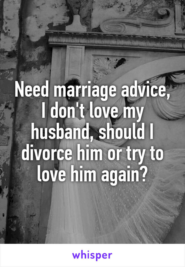 Need marriage advice, I don't love my husband, should I divorce him or try to love him again?