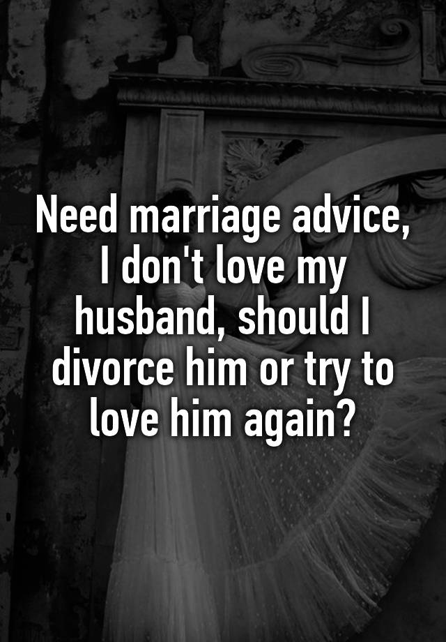 Need marriage advice, I don't love my husband, should I divorce him or try to love him again?