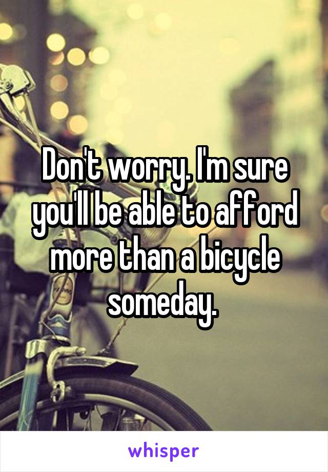 Don't worry. I'm sure you'll be able to afford more than a bicycle someday. 