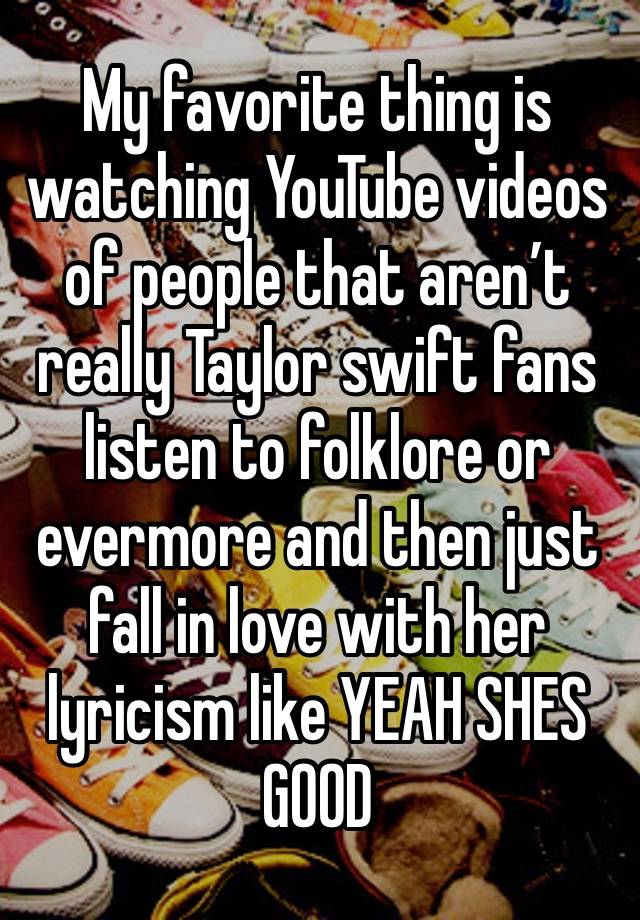 My favorite thing is watching YouTube videos of people that aren’t really Taylor swift fans listen to folklore or evermore and then just fall in love with her lyricism like YEAH SHES GOOD