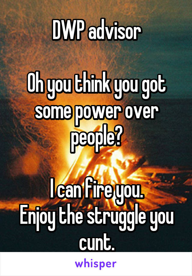 DWP advisor

Oh you think you got some power over people?

I can fire you.
Enjoy the struggle you cunt.