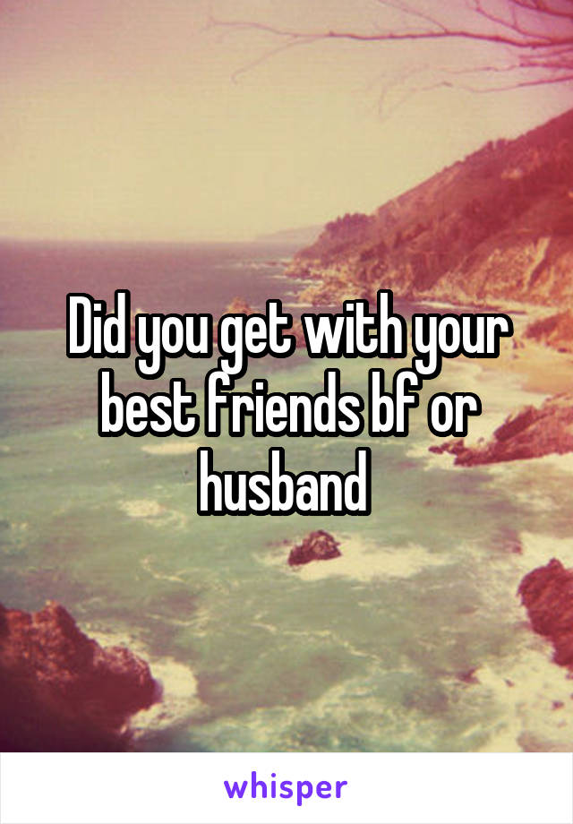 Did you get with your best friends bf or husband 