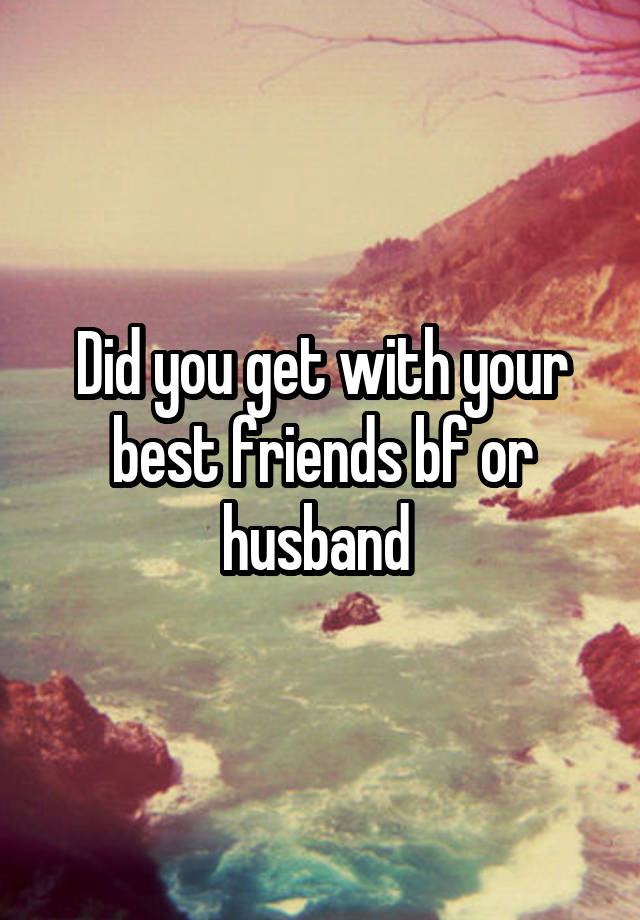 Did you get with your best friends bf or husband 