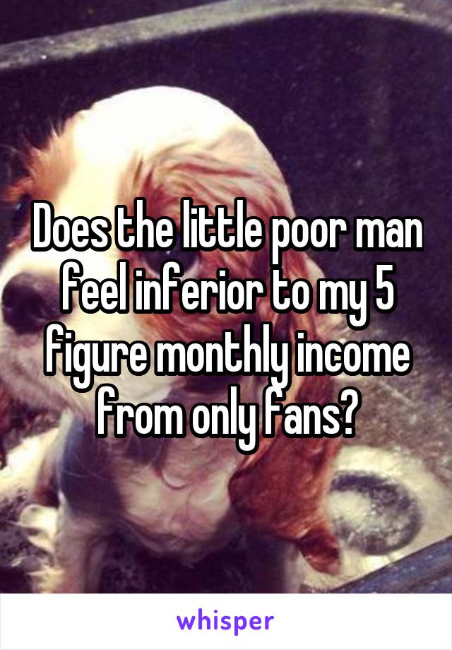 Does the little poor man feel inferior to my 5 figure monthly income from only fans?