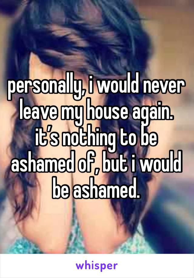 personally, i would never leave my house again.
it’s nothing to be ashamed of, but i would be ashamed.