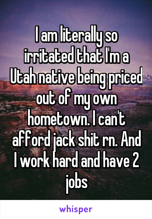 I am literally so irritated that I'm a Utah native being priced out of my own hometown. I can't afford jack shit rn. And I work hard and have 2 jobs