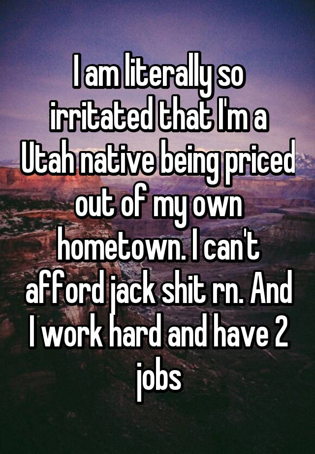 I am literally so irritated that I'm a Utah native being priced out of my own hometown. I can't afford jack shit rn. And I work hard and have 2 jobs