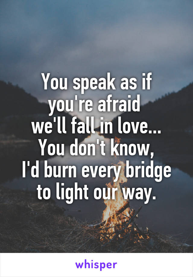 You speak as if
you're afraid 
we'll fall in love...
You don't know,
I'd burn every bridge
to light our way.