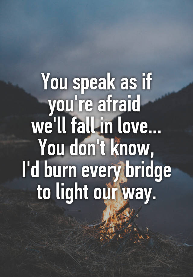 You speak as if
you're afraid 
we'll fall in love...
You don't know,
I'd burn every bridge
to light our way.