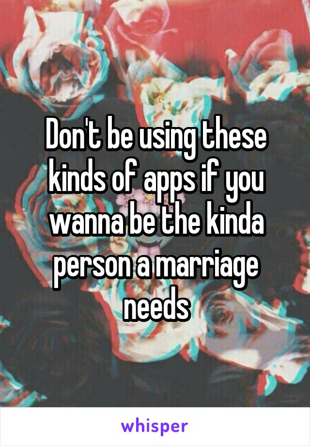 Don't be using these kinds of apps if you wanna be the kinda person a marriage needs