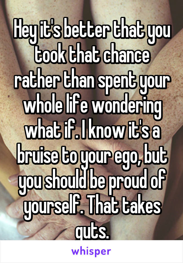 Hey it's better that you took that chance rather than spent your whole life wondering what if. I know it's a bruise to your ego, but you should be proud of yourself. That takes guts.