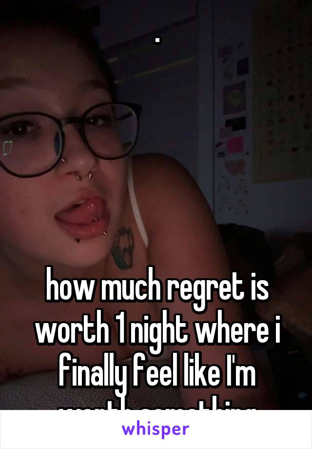 .





how much regret is worth 1 night where i finally feel like I'm worth something