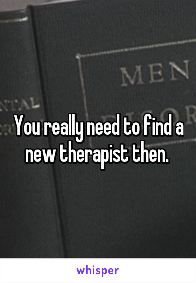 You really need to find a new therapist then. 