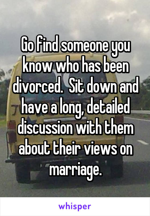 Go find someone you know who has been divorced.  Sit down and have a long, detailed discussion with them about their views on marriage.