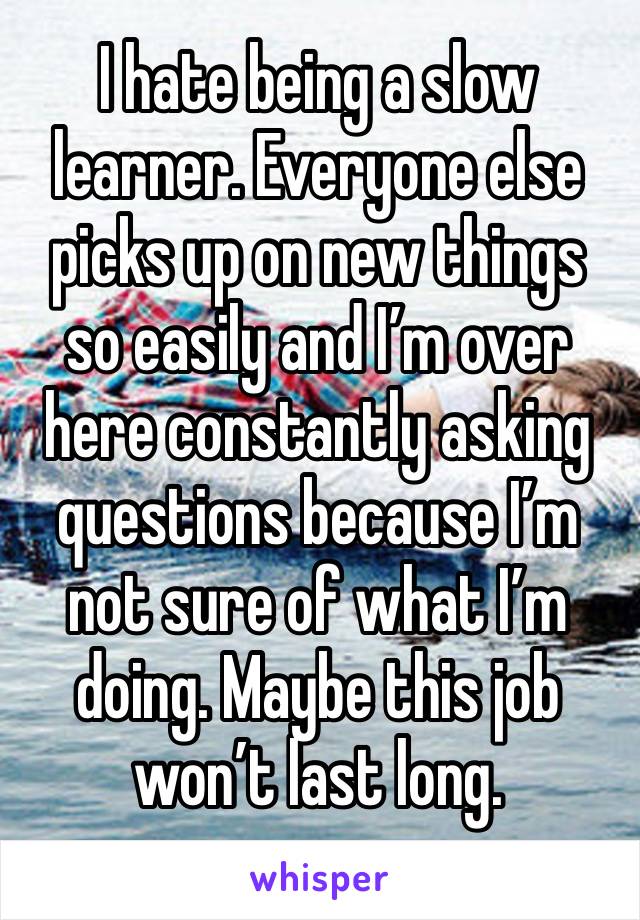 I hate being a slow learner. Everyone else picks up on new things so easily and I’m over here constantly asking questions because I’m not sure of what I’m doing. Maybe this job won’t last long. 