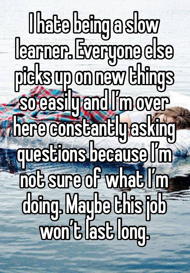 I hate being a slow learner. Everyone else picks up on new things so easily and I’m over here constantly asking questions because I’m not sure of what I’m doing. Maybe this job won’t last long. 