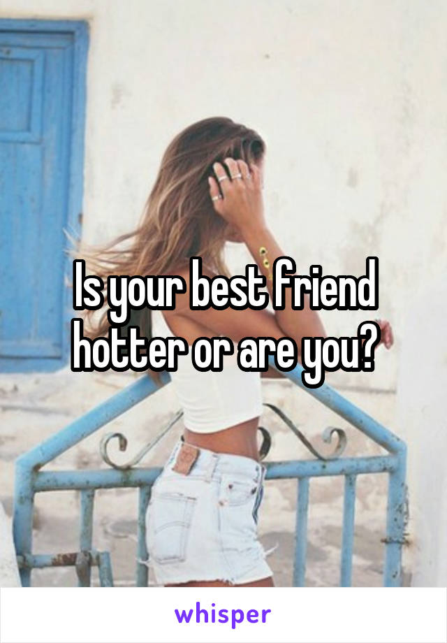 Is your best friend hotter or are you?