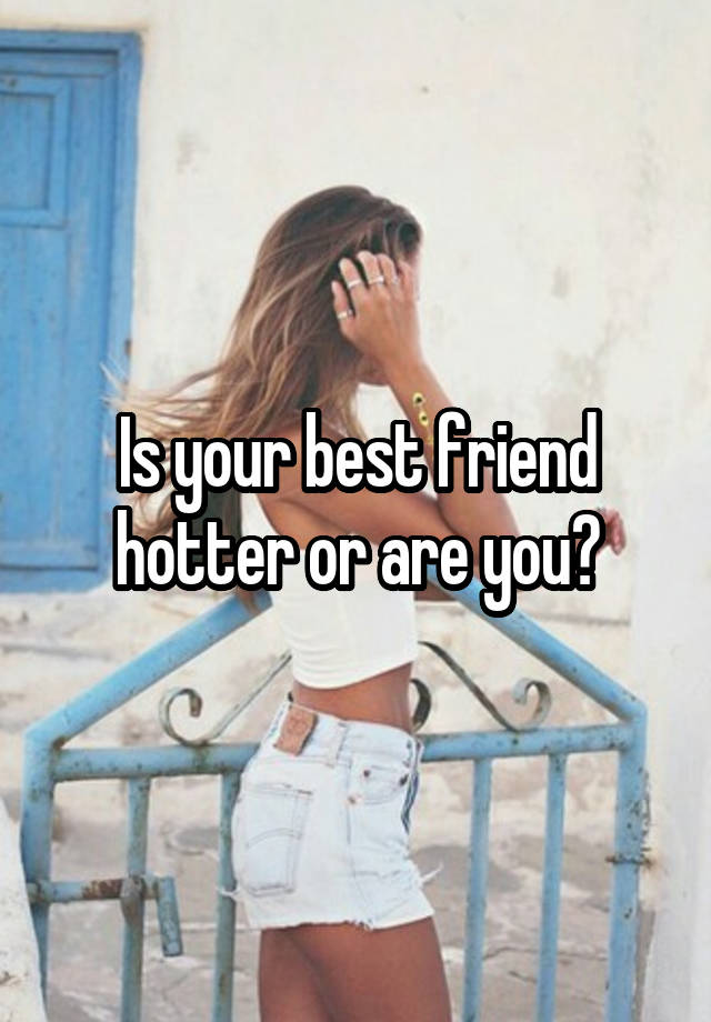 Is your best friend hotter or are you?